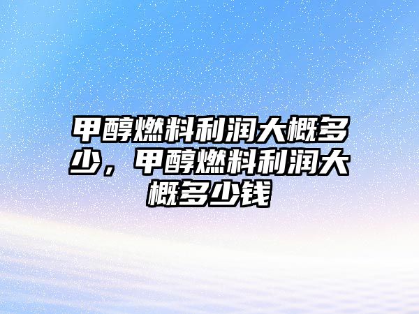 甲醇燃料利潤大概多少，甲醇燃料利潤大概多少錢