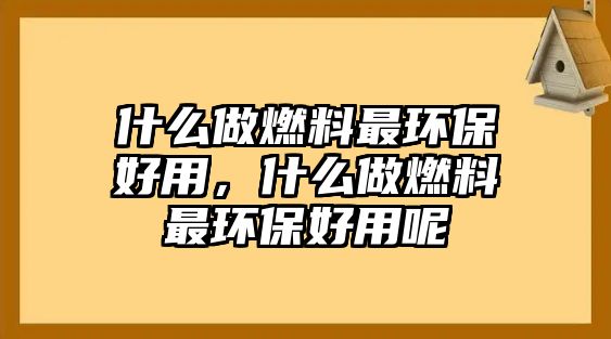 什么做燃料最環(huán)保好用，什么做燃料最環(huán)保好用呢