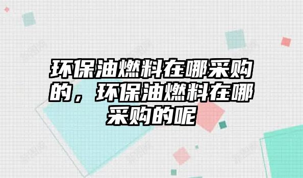 環(huán)保油燃料在哪采購的，環(huán)保油燃料在哪采購的呢