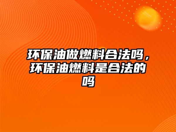 環(huán)保油做燃料合法嗎，環(huán)保油燃料是合法的嗎