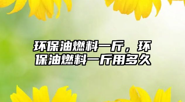 環(huán)保油燃料一斤，環(huán)保油燃料一斤用多久