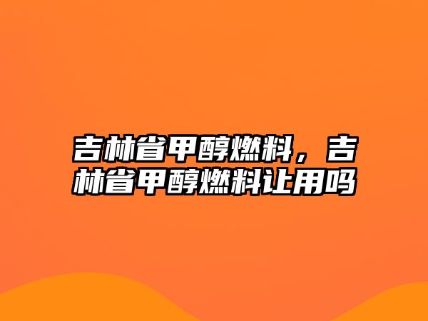 吉林省甲醇燃料，吉林省甲醇燃料讓用嗎