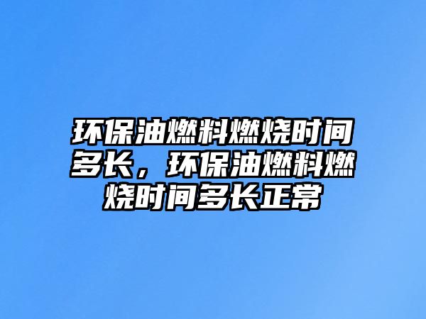 環(huán)保油燃料燃燒時間多長，環(huán)保油燃料燃燒時間多長正常