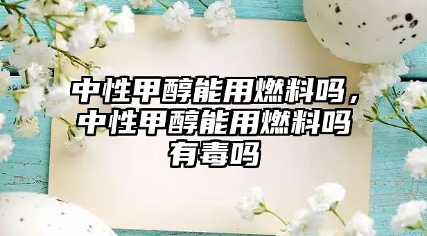 中性甲醇能用燃料嗎，中性甲醇能用燃料嗎有毒嗎