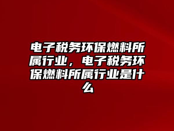 電子稅務環(huán)保燃料所屬行業(yè)，電子稅務環(huán)保燃料所屬行業(yè)是什么