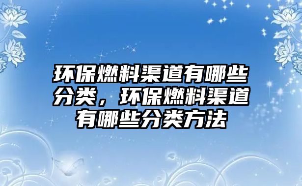 環(huán)保燃料渠道有哪些分類，環(huán)保燃料渠道有哪些分類方法