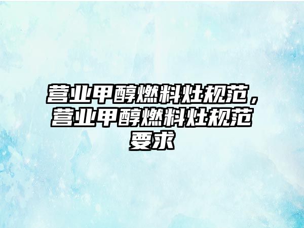 營業(yè)甲醇燃料灶規(guī)范，營業(yè)甲醇燃料灶規(guī)范要求