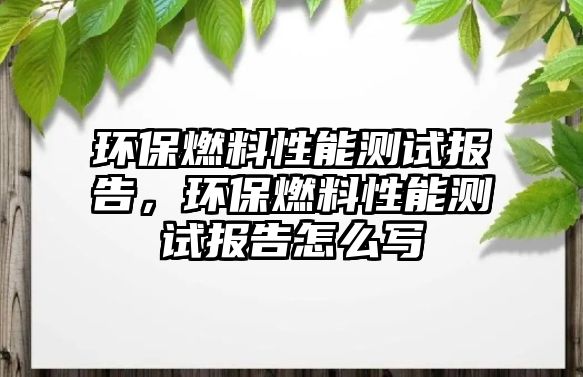 環(huán)保燃料性能測(cè)試報(bào)告，環(huán)保燃料性能測(cè)試報(bào)告怎么寫(xiě)