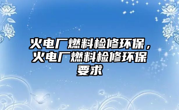 火電廠燃料檢修環(huán)保，火電廠燃料檢修環(huán)保要求