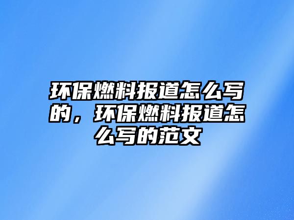 環(huán)保燃料報(bào)道怎么寫的，環(huán)保燃料報(bào)道怎么寫的范文