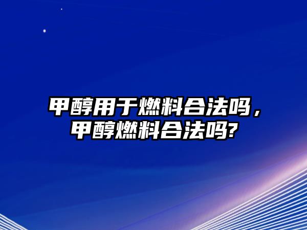 甲醇用于燃料合法嗎，甲醇燃料合法嗎?