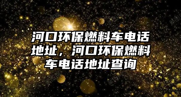 河口環(huán)保燃料車電話地址，河口環(huán)保燃料車電話地址查詢