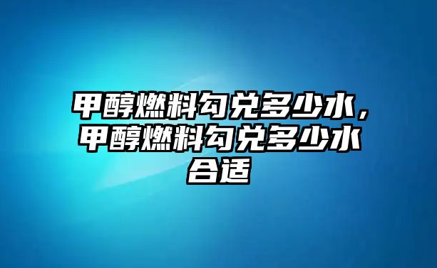 甲醇燃料勾兌多少水，甲醇燃料勾兌多少水合適