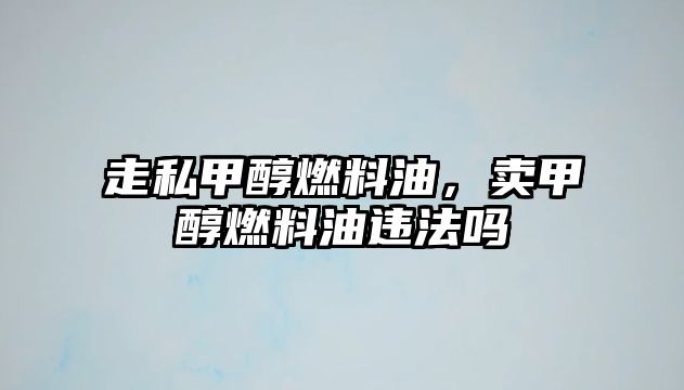 走私甲醇燃料油，賣甲醇燃料油違法嗎