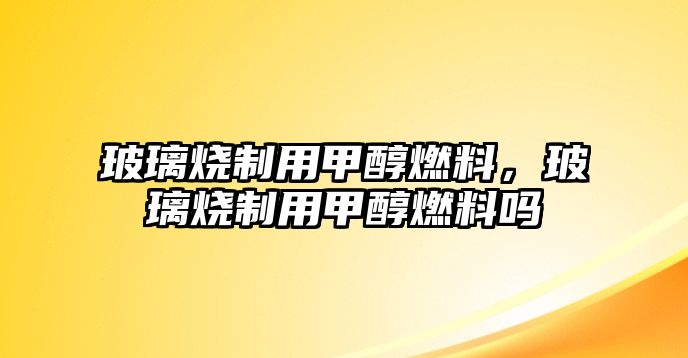 玻璃燒制用甲醇燃料，玻璃燒制用甲醇燃料嗎