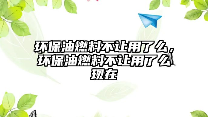 環(huán)保油燃料不讓用了么，環(huán)保油燃料不讓用了么現(xiàn)在