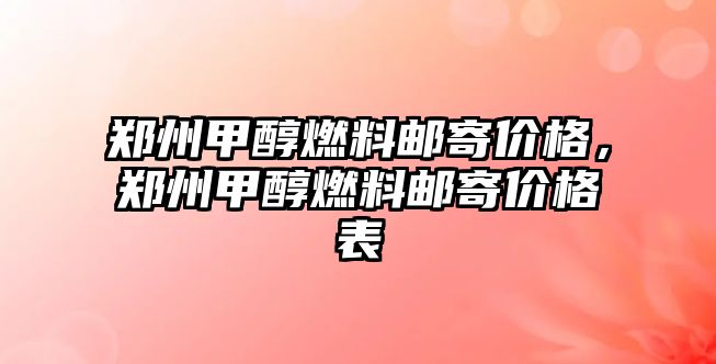 鄭州甲醇燃料郵寄價格，鄭州甲醇燃料郵寄價格表