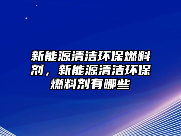 新能源清潔環(huán)保燃料劑，新能源清潔環(huán)保燃料劑有哪些