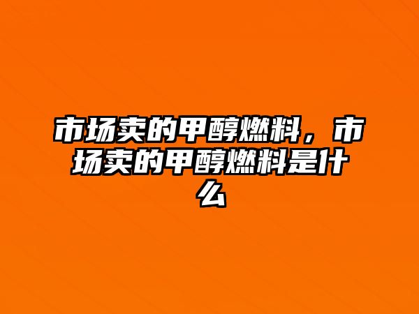 市場賣的甲醇燃料，市場賣的甲醇燃料是什么