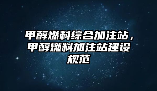 甲醇燃料綜合加注站，甲醇燃料加注站建設規(guī)范