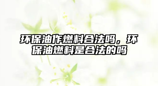 環(huán)保油作燃料合法嗎，環(huán)保油燃料是合法的嗎