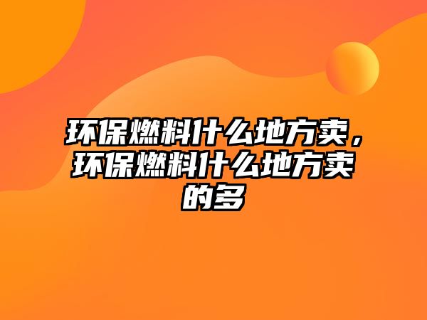 環(huán)保燃料什么地方賣，環(huán)保燃料什么地方賣的多