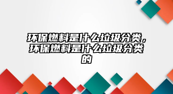 環(huán)保燃料是什么垃圾分類，環(huán)保燃料是什么垃圾分類的