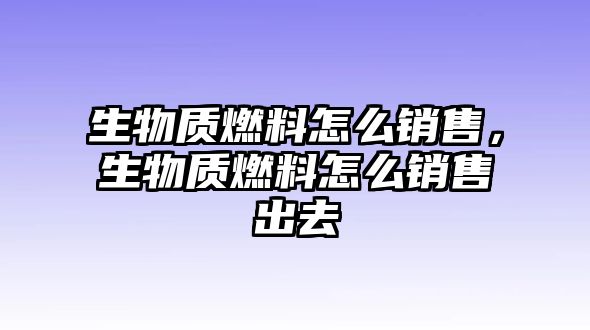 生物質(zhì)燃料怎么銷售，生物質(zhì)燃料怎么銷售出去