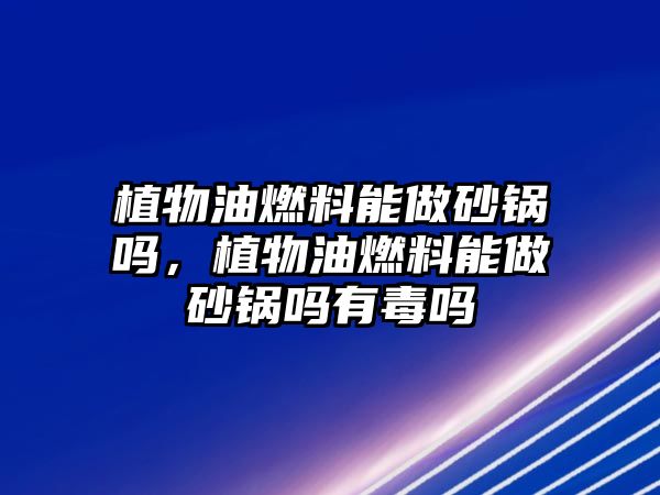 植物油燃料能做砂鍋嗎，植物油燃料能做砂鍋嗎有毒嗎