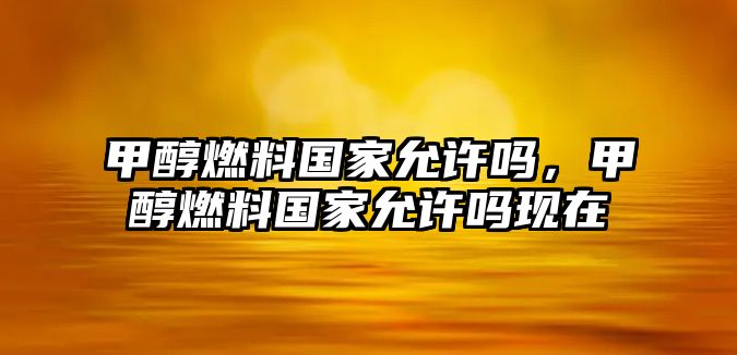 甲醇燃料國(guó)家允許嗎，甲醇燃料國(guó)家允許嗎現(xiàn)在