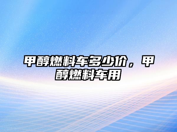 甲醇燃料車多少價，甲醇燃料車用