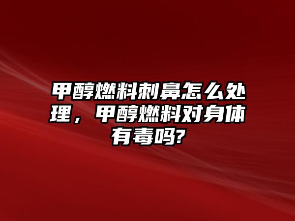 甲醇燃料刺鼻怎么處理，甲醇燃料對(duì)身體有毒嗎?