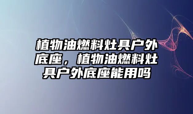 植物油燃料灶具戶外底座，植物油燃料灶具戶外底座能用嗎