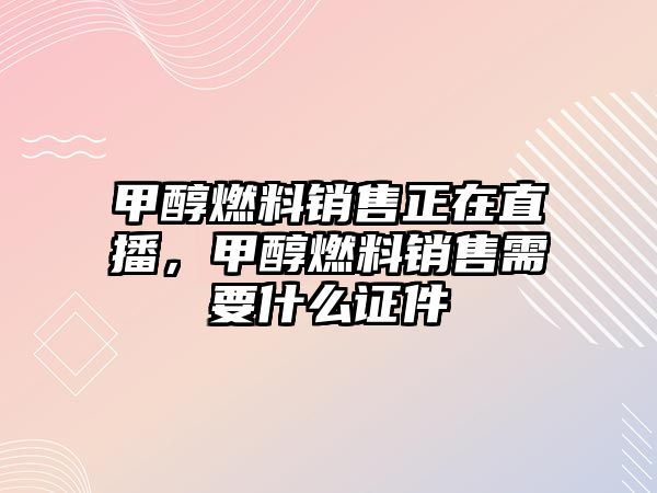 甲醇燃料銷售正在直播，甲醇燃料銷售需要什么證件