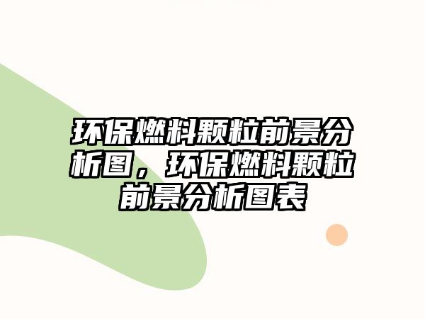 環(huán)保燃料顆粒前景分析圖，環(huán)保燃料顆粒前景分析圖表