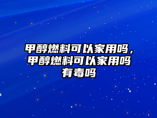 甲醇燃料可以家用嗎，甲醇燃料可以家用嗎有毒嗎