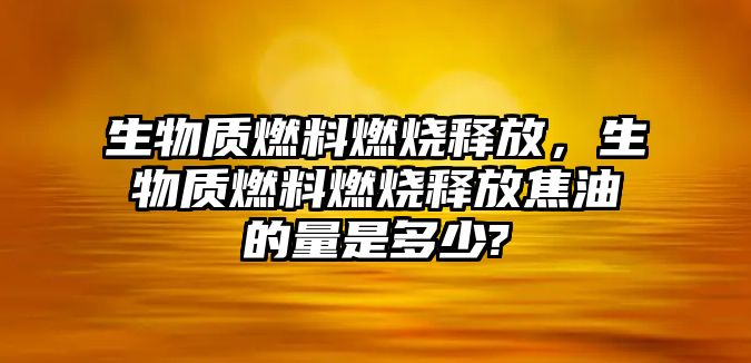 生物質(zhì)燃料燃燒釋放，生物質(zhì)燃料燃燒釋放焦油的量是多少?