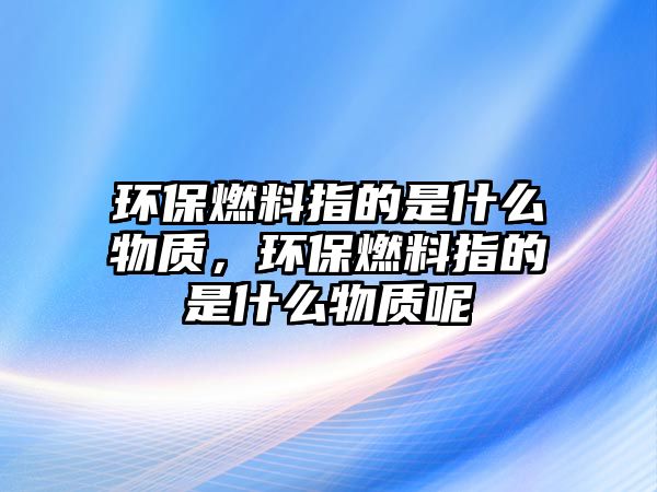 環(huán)保燃料指的是什么物質(zhì)，環(huán)保燃料指的是什么物質(zhì)呢