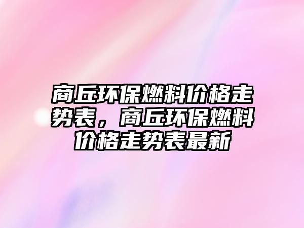 商丘環(huán)保燃料價格走勢表，商丘環(huán)保燃料價格走勢表最新