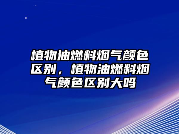 植物油燃料煙氣顏色區(qū)別，植物油燃料煙氣顏色區(qū)別大嗎