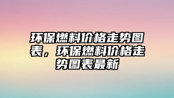 環(huán)保燃料價格走勢圖表，環(huán)保燃料價格走勢圖表最新