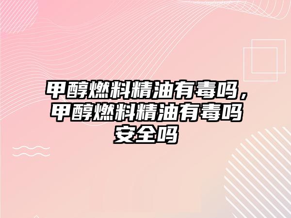 甲醇燃料精油有毒嗎，甲醇燃料精油有毒嗎安全嗎