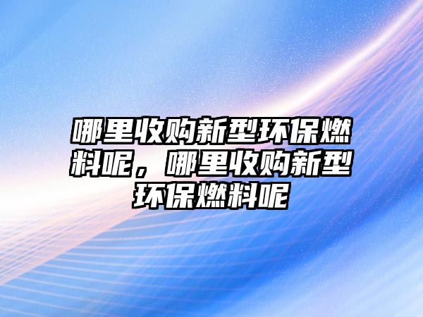 哪里收購(gòu)新型環(huán)保燃料呢，哪里收購(gòu)新型環(huán)保燃料呢