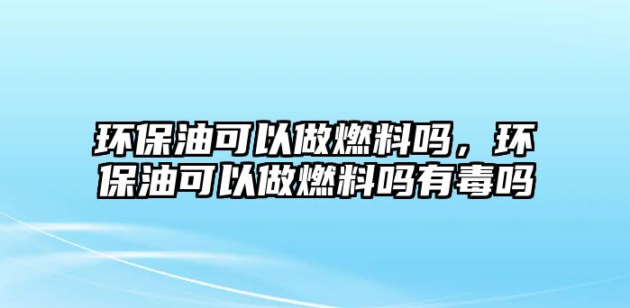 環(huán)保油可以做燃料嗎，環(huán)保油可以做燃料嗎有毒嗎