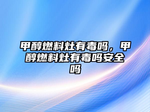 甲醇燃料灶有毒嗎，甲醇燃料灶有毒嗎安全嗎