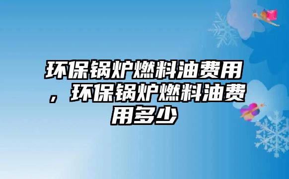 環(huán)保鍋爐燃料油費(fèi)用，環(huán)保鍋爐燃料油費(fèi)用多少