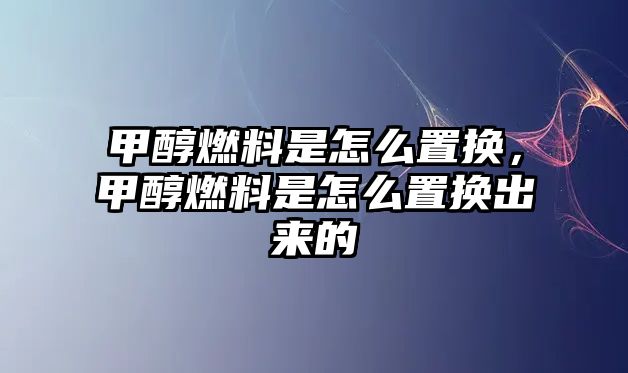 甲醇燃料是怎么置換，甲醇燃料是怎么置換出來的