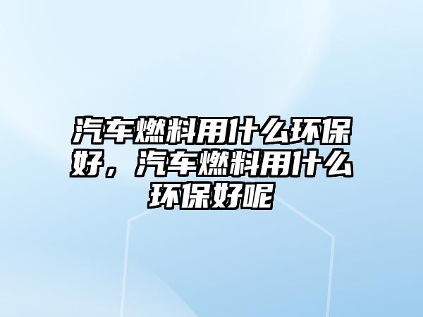 汽車燃料用什么環(huán)保好，汽車燃料用什么環(huán)保好呢