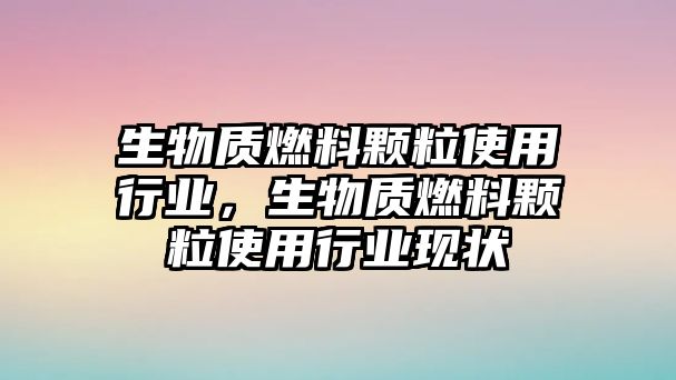 生物質(zhì)燃料顆粒使用行業(yè)，生物質(zhì)燃料顆粒使用行業(yè)現(xiàn)狀