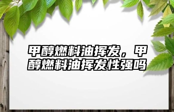 甲醇燃料油揮發(fā)，甲醇燃料油揮發(fā)性強嗎